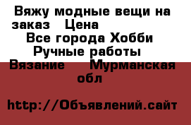 Вяжу модные вещи на заказ › Цена ­ 3000-10000 - Все города Хобби. Ручные работы » Вязание   . Мурманская обл.